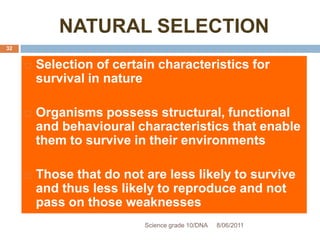 NATURAL SELECTION
 Selection of certain characteristics for
survival in nature
 Organisms possess structural, functional
and behavioural characteristics that enable
them to survive in their environments
 Those that do not are less likely to survive
and thus less likely to reproduce and not
pass on those weaknesses
Science grade 10/DNA 8/06/2011
32
 