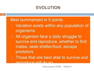 EVOLUTION
 Best summarised in 5 points
1. Variation exists within any population of
organisms
2. All organism face a daily struggle to
survive and reproduce, whether to find
mates, seek shelter/food, escape
predators
3. Those that are best able to survive and
reproduce will do so
Science grade 10/DNA 8/06/2011
35
 