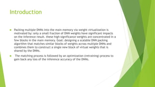 Introduction
 Packing multiple DNNs into the main memory via weight virtualization is
motivated by: only a small fraction of DNN weights have significant impacts
on the inference result. these high-significance weights are concentrated in a
few blocks in the main memory. Goal: designing a scalable DNN packing
algorithm that matches similar blocks of weights across multiple DNNs and
combines them to construct a single new block of virtual weights that is
shared by the DNNs.
 The matching process is followed by an optimization (retraining) process to
gain back any loss of the inference accuracy of the DNNs.
 
