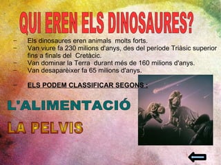 QUI EREN ELS DINOSAURES? Els dinosaures eren animals  molts forts. Van viure fa 230 milions d'anys, des del període Triàsic superior fins a finals del  Cretàcic. Van dominar la Terra  durant més de 160 milions d'anys.  Van desaparèixer fa 65 milions d'anys. ELS PODEM CLASSIFICAR SEGONS : L'ALIMENTACIÓ LA PELVIS 