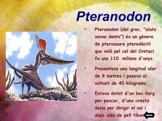 Pteranodon  Pteranodon (del grec, "alats sense dents") és un gènere de pterosaure pterodàctil que volà pel cel del Cretaci fa uns 110  milions d'anys. Presentava una longitud alar de 9 metres i pesava al voltant de 40 kilograms. Estava dotat d'un bec llarg per pescar, d'una cresta òssia per dirigir el vol i dues ales de pell tibant per volar. 