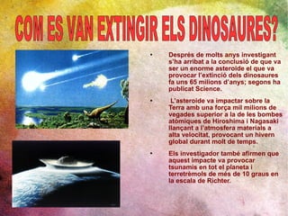 Després de molts anys investigant s’ha arribat a la conclusió de que va ser un enorme asteroide el que va provocar l’extinció dels dinosaures fa uns 65 milions d’anys; segons ha publicat Science. L’asteroide va impactar sobre la Terra amb una força mil milions de vegades superior a la de les bombes atòmiques de Hiroshima i Nagasaki  llançant a l’atmosfera materials a alta velocitat, provocant un hivern global durant molt de temps. Els investigador també afirmen que aquest impacte va provocar tsunamis en tot el planeta i terretrèmols de més de 10 graus en la escala de Richter. COM ES VAN EXTINGIR ELS DINOSAURES? 