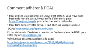 Comment adhérer à DOAJ
• Pour utilisez les ressources de DOAJ, c’est gratuit. Vous n’avez pas
besoin de mot de passe, il vous suffit d’aller sur la page
https://doaj.org/search pour effectuer votre recherche
• Pour faire adhérer votre revue, il faut aller sur la page suivante
DOAJ: https://doaj.org/application/new
En cas de besoin d’assistance : contacter l’ambassadeur de DOAJ pour
votre région: pascal@doaj.org
Voir: La liste des ambassadeurs à la page:
https://doajournals.wordpress.com/2016/09/07/the-doaj-
ambassadors-biographies/
 