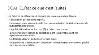 DOAJ: Qu’est ce que c’est (suite)
Les Critères de références à remplir par les revues scientifiques :
• L’évaluation par les pairs experts,
• La transparence en matière de frais de soumission, de traitements et de
publication des articles,
• La publication d'au moins cinq (5) articles dans par an;
• L’existence d’un comité de rédaction dont les membres ont été
rigoureusement choisis,
• Le droit d'auteur et de licence termes clairs;
• Une politique d'accès ouvert autorisant la réutilisation du contenu publié
sans aucune restriction.
 