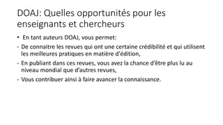 DOAJ: Quelles opportunités pour les
enseignants et chercheurs
• En tant auteurs DOAJ, vous permet:
- De connaitre les revues qui ont une certaine crédibilité et qui utilisent
les meilleures pratiques en matière d'édition,
- En publiant dans ces revues, vous avez la chance d’être plus lu au
niveau mondial que d’autres revues,
- Vous contribuer ainsi à faire avancer la connaissance.
 