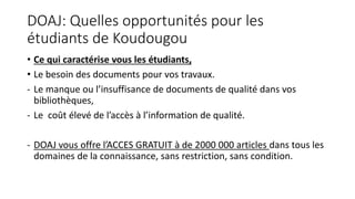 DOAJ: Quelles opportunités pour les
étudiants de Koudougou
• Ce qui caractérise vous les étudiants,
• Le besoin des documents pour vos travaux.
- Le manque ou l’insuffisance de documents de qualité dans vos
bibliothèques,
- Le coût élevé de l’accès à l’information de qualité.
- DOAJ vous offre l’ACCES GRATUIT à de 2000 000 articles dans tous les
domaines de la connaissance, sans restriction, sans condition.
 