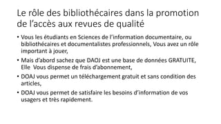 Le rôle des bibliothécaires dans la promotion
de l’accès aux revues de qualité
• Vous les étudiants en Sciences de l’information documentaire, ou
bibliothécaires et documentalistes professionnels, Vous avez un rôle
important à jouer,
• Mais d’abord sachez que DAOJ est une base de données GRATUITE,
Elle Vous dispense de frais d’abonnement,
• DOAJ vous permet un téléchargement gratuit et sans condition des
articles,
• DOAJ vous permet de satisfaire les besoins d’information de vos
usagers et très rapidement.
 