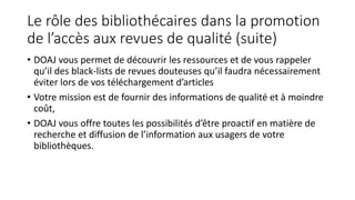 Le rôle des bibliothécaires dans la promotion
de l’accès aux revues de qualité (suite)
• DOAJ vous permet de découvrir les ressources et de vous rappeler
qu’il des black-lists de revues douteuses qu’il faudra nécessairement
éviter lors de vos téléchargement d’articles
• Votre mission est de fournir des informations de qualité et à moindre
coût,
• DOAJ vous offre toutes les possibilités d’être proactif en matière de
recherche et diffusion de l’information aux usagers de votre
bibliothèques.
 