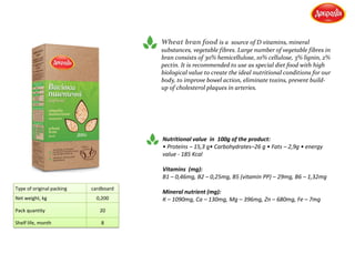 Wheat bran food is a source of D vitamins, mineral
substances, vegetable fibres. Large number of vegetable fibres in
bran consists of 30% hemicellulose, 10% cellulose, 3% lignin, 2%
pectin. It is recommended to use as special diet food with high
biological value to create the ideal nutritional conditions for our
body, to improve bowel action, eliminate toxins, prevent build-
up of cholesterol plaques in arteries.
Nutritional value in 100g of the product:
• Proteins – 15,3 g• Carbohydrates–26 g • Fats – 2,9g • energy
value - 185 Kcal
Vitamins (mg):
В1 – 0,46mg, В2 – 0,25mg, В5 (vitamin РР) – 29mg, В6 – 1,32mg
Mineral nutrient (mg):
К – 1090mg, Са – 130mg, Мg – 396mg, Zn – 680mg, Fe – 7mg
Type of original packing cardboard
Net weight, kg 0,200
Pack quantity 20
Shelf life, month 8
 