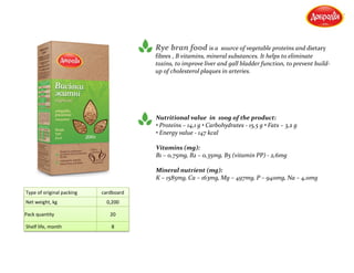 Rye bran food is a source of vegetable proteins and dietary
fibres , B vitamins, mineral substances. It helps to eliminate
toxins, to improve liver and gall bladder function, to prevent build-
up of cholesterol plaques in arteries.
Nutritional value in 100g of the product:
• Proteins – 14,1 g • Carbohydrates - 15,5 g • Fats – 3,2 g
• Energy value - 147 kcal
Vitamins (mg):
В1 – 0,75mg, В2 – 0,35mg, В5 (vitamin РР) - 2,6mg
Mineral nutrient (mg):
К – 1585mg, Са – 163mg, Мg – 497mg, Р – 940mg, Na – 4,0mg
Type of original packing cardboard
Net weight, kg 0,200
Pack quantity 20
Shelf life, month 8
 