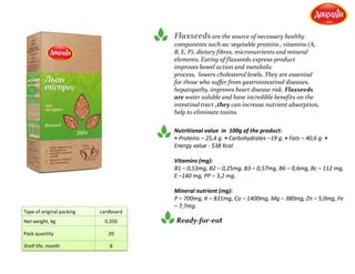 Flaxseeds are the source of necessary healthy
components such as: vegetable proteins , vitamins (А,
В, Е, Р), dietary fibres, micronutrients and mineral
elements. Eating of flaxseeds express-product
improves bowel action and metabolic
process, lowers cholesterol levels. They are essential
for those who suffer from gastrointestinal diseases,
hepatopathy, improves heart disease risk. Flaxseeds
are water soluble and have incredible benefits on the
intestinal tract ,they can increase nutrient absorption,
help to eliminate toxins.
Nutritional value in 100g of the product:
• Proteins – 25,4 g. • Carbohydrates –19 g. • Fats – 40,6 g. •
Energy value - 538 Kcal
Vitamins (mg):
В1 – 0,53mg, В2 – 0,25mg, В3 – 0,57mg, В6 – 0,6mg, Вс – 112 mg,
Е –140 mg, РР – 3,2 mg.
Mineral nutrient (mg):
Р – 700mg, К – 831mg, Са – 1400mg, Мg – 380mg, Zn – 5,0mg, Fe
– 7,7mg.
Ready-for-eat
Type of original packing cardboard
Net weight, kg 0,350
Pack quantity 20
Shelf life, month 8
 