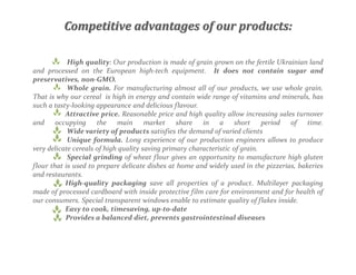 Competitive advantages of our products:
High quality: Our production is made of grain grown on the fertile Ukrainian land
and processed on the European high-tech equipment. It does not contain sugar and
preservatives, non-GMO.
Whole grain. For manufacturing almost all of our products, we use whole grain.
That is why our cereal is high in energy and contain wide range of vitamins and minerals, has
such a tasty-looking appearance and delicious flavour.
Attractive price. Reasonable price and high quality allow increasing sales turnover
and occupying the main market share in a short period of time.
Wide variety of products satisfies the demand of varied clients
Unique formula. Long experience of our production engineers allows to produce
very delicate cereals of high quality saving primary characteristic of grain.
Special grinding of wheat flour gives an opportunity to manufacture high gluten
flour that is used to prepare delicate dishes at home and widely used in the pizzerias, bakeries
and restaurants.
High-quality packaging save all properties of a product. Multilayer packaging
made of processed cardboard with inside protective film care for environment and for health of
our consumers. Special transparent windows enable to estimate quality of flakes inside.
Easy to cook, timesaving, up-to-date
Provides a balanced diet, prevents gastrointestinal diseases
 