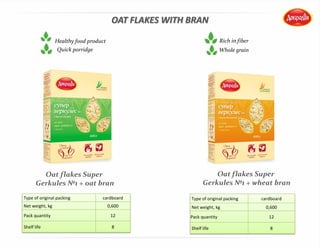 OAT FLAKES WITH BRAN
Oat flakes Super
Gerkules №1 + oat bran
Oat flakes Super
Gerkules №1 + wheat bran
Type of original packing cardboard
Net weight, kg 0,600
Pack quantity 12
Shelf life 8
Healthy food product
Type of original packing cardboard
Net weight, kg 0,600
Pack quantity 12
Shelf life 8
Whole grain
Rich in fiber
Quick porridge
 