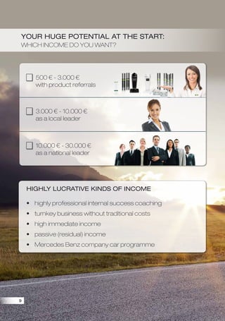 500  - 3.000 
with product referrals
3.000  - 10.000 
as a local leader
10.000  - 30.000 
as a national leader
Your huge potential at the start:
Which income do you want?
Highly lucrative kinds of income
?	highly professional internal success coaching
?	turnkey business without traditional costs
?	high immediate income
?	passive (residual) income
?	Mercedes Benz company car programme
9
 