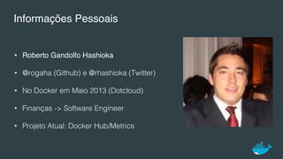 Informações Pessoais
•  Roberto Gandolfo Hashioka
•  @rogaha (Github) e @rhashioka (Twitter)!
•  No Docker em Maio 2013 (Dotcloud)!
•  Finanças -> Software Engineer!
•  Projeto Atual: Docker Hub/Metrics!
 