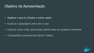 Objetivo da Apresentação
•  Explicar o que é o Docker e como usá-lo
•  Explicar o paradigma entre dev e ops!
•  Explicar como rodar aplicações distribuidas em qualquer ambiente!
•  Compartilhar experiências (Silicon Valley)!
 