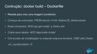 Contrução: docker build – Dockerﬁle
•  Receita para criar uma imagem (container)
•  Começa de uma base: FROM ubuntu:14.04, fedora:20, debian:jessie!
•  Rode comandos: RUN apt-get install –y ﬁrefox ssh !
•  Copie seus dados: ADD /app/code /code/!
•  Crie scripts de inicialização ou execute arquivos binários: CMD start_ﬁrefox
.sh, /usr/sbin/sshd –D!
 