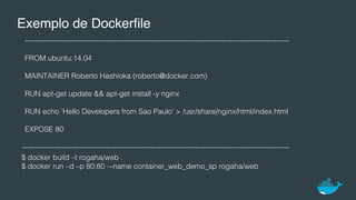 Exemplo de Dockerﬁle
-----------------------------------------------------------------------------------------------------------!
FROM ubuntu:14.04!
MAINTAINER Roberto Hashioka (roberto@docker.com)!
RUN apt-get update && apt-get install -y nginx!
RUN echo ’Hello Developers from Sao Paulo' > /usr/share/nginx/html/index.html!
EXPOSE 80!
------------------------------------------------------------------------------------------------------------!
$ docker build –t rogaha/web .!
$ docker run –d –p 80:80 –-name container_web_demo_sp rogaha/web!
 