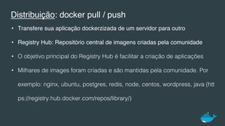 Distribuição: docker pull / push
•  Transfere sua aplicação dockerzizada de um servidor para outro
•  Registry Hub: Repositório central de imagens criadas pela comunidade!
•  O objetivo principal do Registry Hub é facilitar a criação de aplicações !
•  Milhares de images foram criadas e são mantidas pela comunidade. Por
exemplo: nginx, ubuntu, postgres, redis, node, centos, wordpress, java (htt
ps://registry.hub.docker.com/repos/library/)!
 
