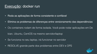 Execução: docker run
•  Roda as aplicações de forma consistente e conﬁável
•  Elimina os problemas de diferenças entre versionamento das dependências!
•  Os containers rodam de forma isolada. Você pode rodar aplicações em De
bian, Ubuntu, CentOS na mesmo servidor/laptop!
•  Se funciona no seu laptop, irá funcionar no servidor!
•  RESOLVE grande parte dos problemas entre DEV e OPS!
 