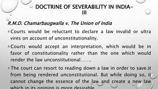 DOCTRINE OF SEVERABILITY IN INDIA-III 
R.M.D. Chamarbaugwalla v. The Union of India 
Courts would be reluctant to declare a law invalid or ultra 
vires on account of unconstitutionality. 
Courts would accept an interpretation, which would be in 
favor of constitutionality rather than the one which would 
render the law unconstitutional……. 
The court can resort to reading down a law in order to save it 
from being rendered unconstitutional. But while doing so, it 
cannot change the essence of the law and create a new law 
which in its opinion is more desirable. 
 