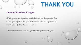 THANK YOU 
Johann Christiaan Kriegler* 
If the good is not dependent on the bad and can be separated from 
it, one gives effect to the good that remains after the separation if 
it still gives effect to the main objective 
* Former Constitutional Court and Appeal Court judge from South Africa 
