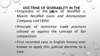 DOCTRINE OF SEVERABILITY IN THE 
Originates in the UcKase of Nordfelt v. 
Maxim Nordfelt Guns and Ammunition 
Company Ltd(1894) 
Principle of restrictive trade practices 
utilized as against the concept of fair 
competition 
First recorded case in English history ever 
known to apply this judicial doctrine to a 
case 
 