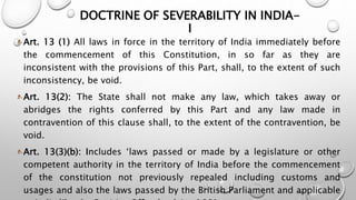 DOCTRINE OF SEVERABILITY IN INDIA-I 
Art. 13 (1) All laws in force in the territory of India immediately before 
the commencement of this Constitution, in so far as they are 
inconsistent with the provisions of this Part, shall, to the extent of such 
inconsistency, be void. 
Art. 13(2): The State shall not make any law, which takes away or 
abridges the rights conferred by this Part and any law made in 
contravention of this clause shall, to the extent of the contravention, be 
void. 
Art. 13(3)(b): Includes ‘laws passed or made by a legislature or other 
competent authority in the territory of India before the commencement 
of the constitution not previously repealed including customs and 
usages and also the laws passed by the British Parliament and applicable 
to India like the Fugitive Offenders’ Act 1881. 
 