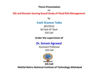 Thesis Presentation
on
GIS and Remote Sensing based Study of Flood Risk Management
by
Amit Kumar Saha
2017GI12
M.Tech IIIrd Sem
GIS Cell
Under the supervision of
Dr. Sonam Agrawal
Assistant Professor
GIS Cell
GIS Cell
Motilal Nehru National Institute of Technology Allahabad
 