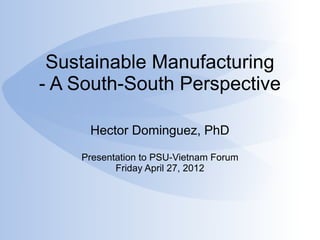 Sustainable Manufacturing
- A South-South Perspective

     Hector Dominguez, PhD

    Presentation to PSU-Vietnam Forum
           Friday April 27, 2012
 