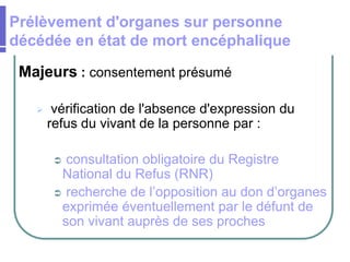 Majeurs : consentement présumé
 vérification de l'absence d'expression du
refus du vivant de la personne par :
 consultation obligatoire du Registre
National du Refus (RNR)
 recherche de l’opposition au don d’organes
exprimée éventuellement par le défunt de
son vivant auprès de ses proches
Prélèvement d'organes sur personne
décédée en état de mort encéphalique
 