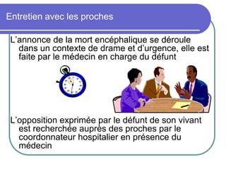 Entretien avec les proches
L’annonce de la mort encéphalique se déroule
dans un contexte de drame et d’urgence, elle est
faite par le médecin en charge du défunt
L’opposition exprimée par le défunt de son vivant
est recherchée auprès des proches par le
coordonnateur hospitalier en présence du
médecin
 