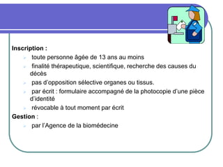 Inscription :
 toute personne âgée de 13 ans au moins
 finalité thérapeutique, scientifique, recherche des causes du
décès
 pas d’opposition sélective organes ou tissus.
 par écrit : formulaire accompagné de la photocopie d’une pièce
d’identité
 révocable à tout moment par écrit
Gestion :
 par l’Agence de la biomédecine
 
