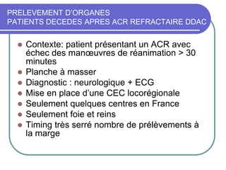 PRELEVEMENT D’ORGANES
PATIENTS DECEDES APRES ACR REFRACTAIRE DDAC
 Contexte: patient présentant un ACR avec
échec des manœuvres de réanimation > 30
minutes
 Planche à masser
 Diagnostic : neurologique + ECG
 Mise en place d’une CEC locorégionale
 Seulement quelques centres en France
 Seulement foie et reins
 Timing très serré nombre de prélèvements à
la marge
 