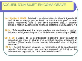 ACCUEIL D’UN SUJET EN COMA GRAVE
Le 15 juillet à 18h30: Admission en réanimation de Mme X âgée de 52
ans. Prise en charge par le SAMU à son domicile pour un arrêt
cardio respiratoire suite à une crise d’asthme aigu. l’ examen
clinique met en évidence une mydriase bilatérale et un Glasgow = 3
20 h : Très rapidement, l’ examen médical du réanimateur met en
évidence les signes cliniques d’un état de mort encéphalique (EME).
20 h 30 : Appel de la coordinatrice d’astreinte pour débuter la
procédure de prise en charge d’un éventuel donneur d’organes et
de tissus (ébauche du dossier donneur informatisé avec un logiciel
sécurisé)
21 h : Devant l’examen clinique, le réanimateur et la coordinatrice
débute l’entretien avec les proches (conjoint et frère) et les
informent sur la gravité de l’ état de santé de Mme X.
 
