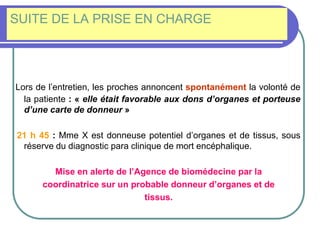 SUITE DE LA PRISE EN CHARGE
Lors de l’entretien, les proches annoncent spontanément la volonté de
la patiente : « elle était favorable aux dons d’organes et porteuse
d’une carte de donneur »
21 h 45 : Mme X est donneuse potentiel d’organes et de tissus, sous
réserve du diagnostic para clinique de mort encéphalique.
Mise en alerte de l’Agence de biomédecine par la
coordinatrice sur un probable donneur d’organes et de
tissus.
 