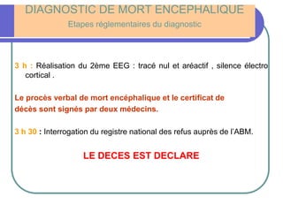 DIAGNOSTIC DE MORT ENCEPHALIQUE
Etapes réglementaires du diagnostic
3 h : Réalisation du 2ème EEG : tracé nul et aréactif , silence électro
cortical .
Le procès verbal de mort encéphalique et le certificat de
décès sont signés par deux médecins.
3 h 30 : Interrogation du registre national des refus auprès de l’ABM.
LE DECES EST DECLARE
 