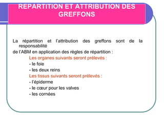REPARTITION ET ATTRIBUTION DES
GREFFONS
La répartition et l’attribution des greffons sont de la
responsabilité
de l’ABM en application des règles de répartition :
Les organes suivants seront prélevés :
- le foie
- les deux reins
Les tissus suivants seront prélevés :
- l’épiderme
- le cœur pour les valves
- les cornées
 