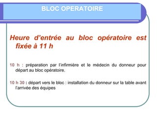 BLOC OPERATOIRE
Heure d’entrée au bloc opératoire est
fixée à 11 h
10 h : préparation par l’infirmière et le médecin du donneur pour
départ au bloc opératoire.
10 h 30 : départ vers le bloc : installation du donneur sur la table avant
l’arrivée des équipes
 