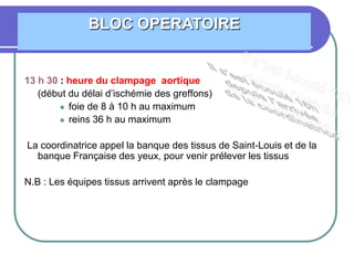 13 h 30 : heure du clampage aortique
(début du délai d’ischémie des greffons)
 foie de 8 à 10 h au maximum
 reins 36 h au maximum
La coordinatrice appel la banque des tissus de Saint-Louis et de la
banque Française des yeux, pour venir prélever les tissus
N.B : Les équipes tissus arrivent après le clampage
BLOC OPERATOIRE
 
