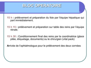 15 h : prélèvement et préparation du foie par l’équipe hépatique qui
part immédiatement.
15 h 15 : prélèvement et préparation sur table des reins par l’équipe
rénale.
15 h 30 : Conditionnement final des reins par la coordinatrice (glace
pilée, étiquetage, documents) ou le chirurgien (vital pack)
Arrivée de l’ophtalmologue pour le prélèvement des deux cornées
BLOC OPERATOIRE
 