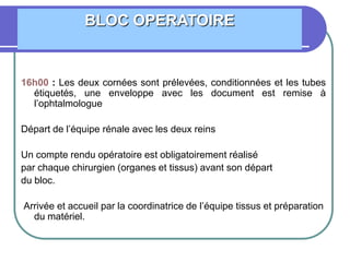 16h00 : Les deux cornées sont prélevées, conditionnées et les tubes
étiquetés, une enveloppe avec les document est remise à
l’ophtalmologue
Départ de l’équipe rénale avec les deux reins
Un compte rendu opératoire est obligatoirement réalisé
par chaque chirurgien (organes et tissus) avant son départ
du bloc.
Arrivée et accueil par la coordinatrice de l’équipe tissus et préparation
du matériel.
BLOC OPERATOIRE
 