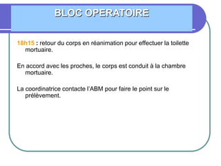 18h15 : retour du corps en réanimation pour effectuer la toilette
mortuaire.
En accord avec les proches, le corps est conduit à la chambre
mortuaire.
La coordinatrice contacte l’ABM pour faire le point sur le
prélèvement.
BLOC OPERATOIRE
 