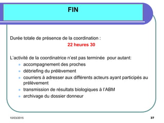 10/03/2015 37
FIN
Durée totale de présence de la coordination :
22 heures 30
L’activité de la coordinatrice n’est pas terminée pour autant:
 accompagnement des proches
 débriefing du prélèvement
 courriers à adresser aux différents acteurs ayant participés au
prélèvement
 transmission de résultats biologiques à l’ABM
 archivage du dossier donneur
 