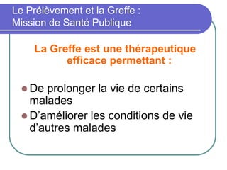 La Greffe est une thérapeutique
efficace permettant :
 De prolonger la vie de certains
malades
 D’améliorer les conditions de vie
d’autres malades
Le Prélèvement et la Greffe :
Mission de Santé Publique
 