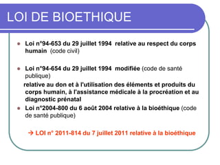 LOI DE BIOETHIQUE
 Loi n°94-653 du 29 juillet 1994 relative au respect du corps
humain (code civil)
 Loi n°94-654 du 29 juillet 1994 modifiée (code de santé
publique)
relative au don et à l'utilisation des éléments et produits du
corps humain, à l'assistance médicale à la procréation et au
diagnostic prénatal
 Loi n°2004-800 du 6 août 2004 relative à la bioéthique (code
de santé publique)
 LOI n° 2011-814 du 7 juillet 2011 relative à la bioéthique
 