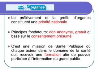  Le prélèvement et la greffe d’organes
constituent une priorité nationale
 Principes fondateurs: don anonyme, gratuit et
basé sur le consentement présumé
 C’est une mission de Santé Publique où
chaque acteur dans le domaine de la santé
doit recevoir une formation afin de pouvoir
participer à l’information du grand public
 