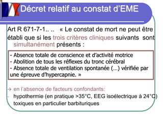 Décret relatif au constat d’EME
Art R 671-7-1.. .. « Le constat de mort ne peut être
établi que si les trois critères cliniques suivants sont
simultanément présents :
 en l’absence de facteurs confondants:
- hypothermie (en pratique >35°C, EEG isoélectrique à 24°C)
- toxiques en particulier barbituriques
- Absence totale de conscience et d’activité motrice
- Abolition de tous les réflexes du tronc cérébral
- Absence totale de ventilation spontanée (…) vérifiée par
une épreuve d’hypercapnie. »
 
