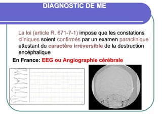 DIAGNOSTIC DE ME
La loi (article R. 671-7-1) impose que les constations
cliniques soient confirmés par un examen paraclinique
attestant du caractère irréversible de la destruction
encéphalique
En France: EEG ou Angiographie cérébrale
 