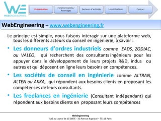 WebEngineering – www.webengineering.fr
WebEngineering – www.webengineering.fr
Le principe est simple, nous faisons interagir sur une plateforme web,
tous les différents acteurs du conseil en ingénierie, à savoir :

• Les donneurs d’ordres industriels

comme EADS, ZODIAC,
ou VALEO, qui recherchent des consultants ingénieurs pour les
appuyer dans le développement de leurs projets R&D, indus ou
autres et qui déposent en ligne leurs besoins en compétences.

• Les sociétés de conseil en ingénierie

comme ALTRAN,
ALTEN ou AKKA, qui répondent aux besoins clients en proposant les
compétences de leurs consultants.

• Les freelances en ingénierie

(Consultant indépendant) qui
répondent aux besoins clients en proposant leurs compétences
WebEngineering
SAS au capital de 10 000 € - 35 Avenue Bugeaud – 75116 Paris

 